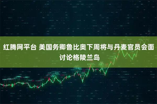 红腾网平台 美国务卿鲁比奥下周将与丹麦官员会面 讨论格陵兰岛