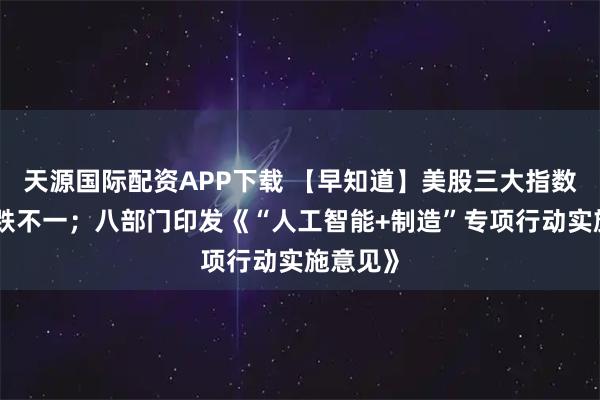 天源国际配资APP下载 【早知道】美股三大指数收盘涨跌不一；八部门印发《“人工智能+制造”专项行动实施意见》