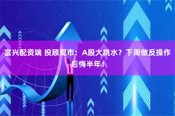 富兴配资端 投顾观市：A股大跳水？下周做反操作后悔半年！