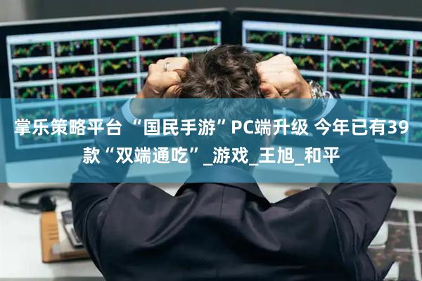 掌乐策略平台 “国民手游”PC端升级 今年已有39款“双端通吃”_游戏_王旭_和平