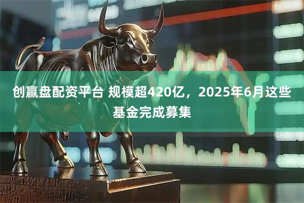创赢盘配资平台 规模超420亿，2025年6月这些基金完成募集