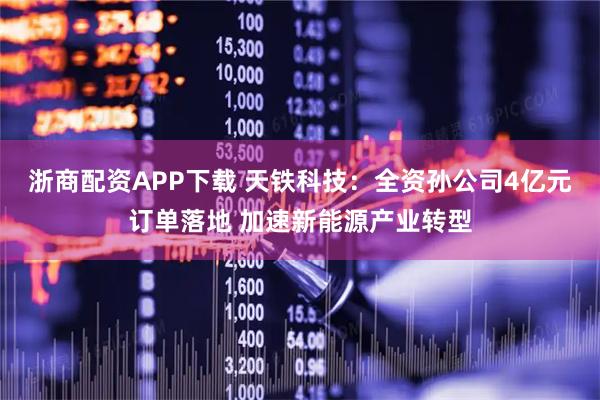 浙商配资APP下载 天铁科技:全资孙公司4亿元订单落地 加速新能源产业转型