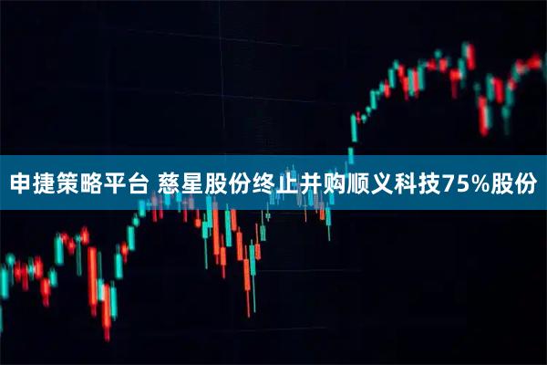 申捷策略平台 慈星股份终止并购顺义科技75%股份
