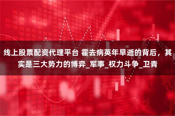 线上股票配资代理平台 霍去病英年早逝的背后，其实是三大势力的博弈_军事_权力斗争_卫青