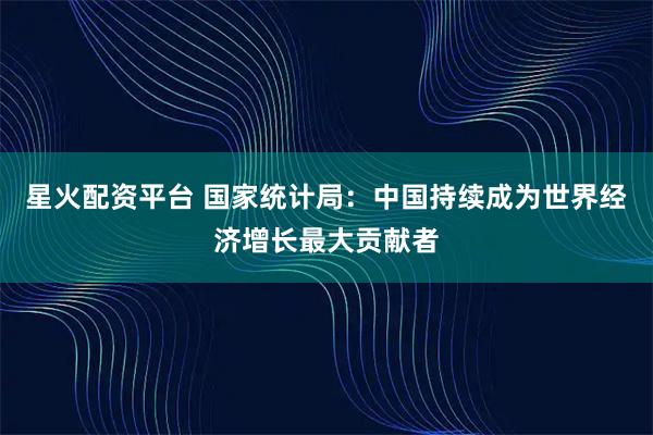 星火配资平台 国家统计局：中国持续成为世界经济增长最大贡献者