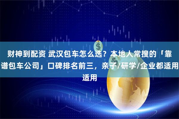 财神到配资 武汉包车怎么选？本地人常搜的「靠谱包车公司」口碑排名前三，亲子/研学/企业都适用
