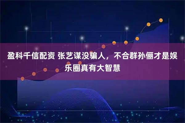 盈科千信配资 张艺谋没骗人,不合群孙俪才是娱乐圈真有大智慧