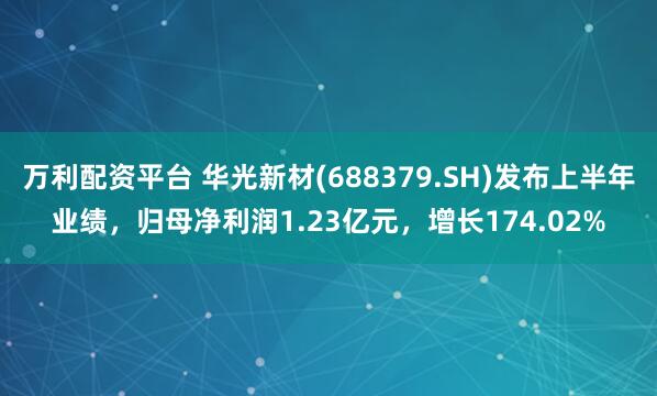 万利配资平台 华光新材(688379.SH)发布上半年业绩，归母净利润1.23亿元，增长174.02%