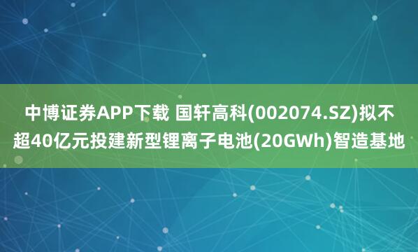 中博证券APP下载 国轩高科(002074.SZ)拟不超40亿元投建新型锂离子电池(20GWh)智造基地