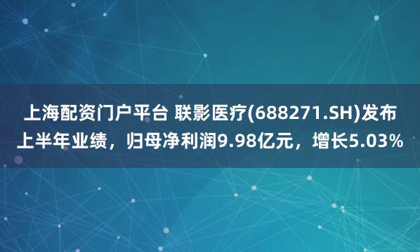 上海配资门户平台 联影医疗(688271.SH)发布上半年业绩，归母净利润9.98亿元，增长5.03%