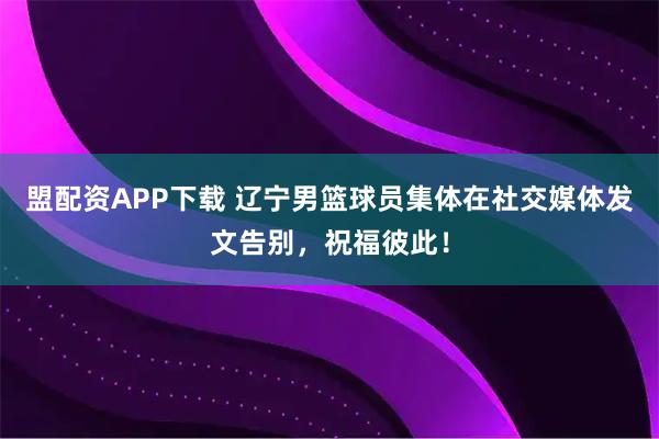 盟配资APP下载 辽宁男篮球员集体在社交媒体发文告别，祝福彼此！