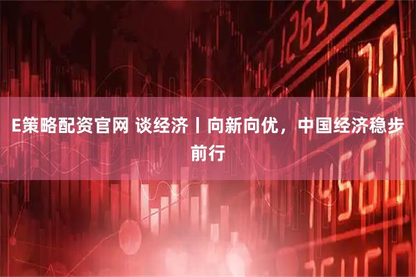 E策略配资官网 谈经济丨向新向优，中国经济稳步前行