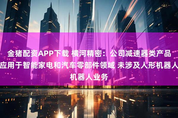 金猪配资APP下载 横河精密:公司减速器类产品主要应用于智能家电和汽车零部件领域 未涉及人形机器人业务