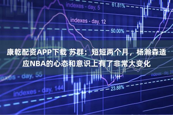 康乾配资APP下载 苏群:短短两个月,杨瀚森适应NBA的心态和意识上有了非常大变化