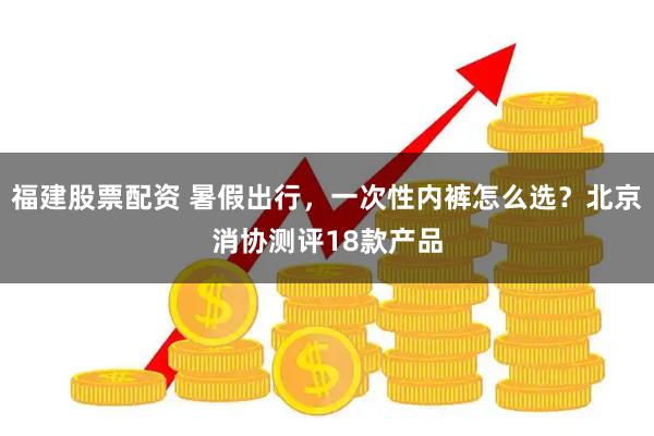 福建股票配资 暑假出行，一次性内裤怎么选？北京消协测评18款产品